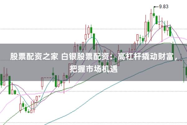 股票配资之家 白银股票配资：高杠杆撬动财富，把握市场机遇
