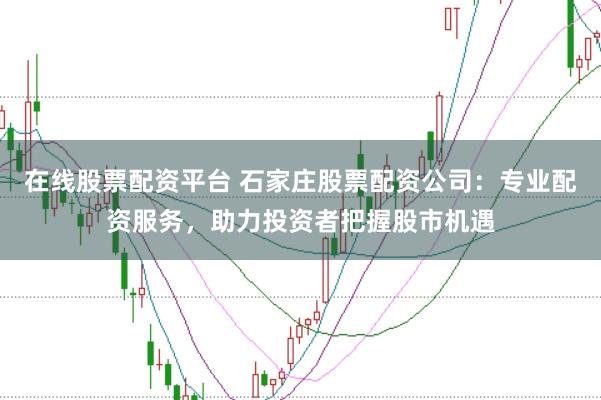 在线股票配资平台 石家庄股票配资公司：专业配资服务，助力投资者把握股市机遇