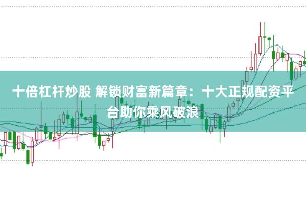 十倍杠杆炒股 解锁财富新篇章：十大正规配资平台助你乘风破浪