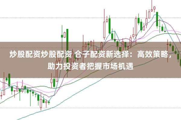 炒股配资炒股配资 合子配资新选择：高效策略，助力投资者把握市场机遇