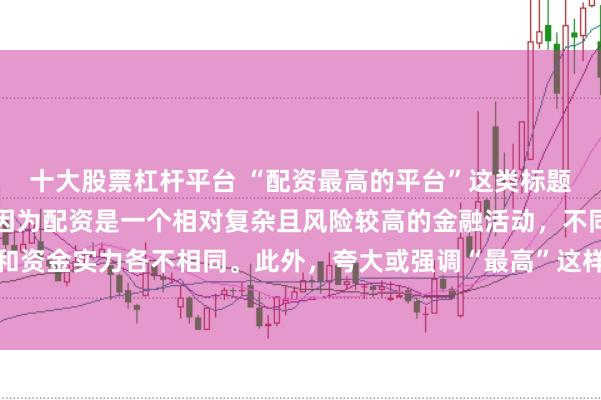 十大股票杠杆平台 “配资最高的平台”这类标题可能涉及误导性信息，因为配资是一个相对复杂且风险较高的金融活动，不同平台提供的配资服务和资金实力各不相同。此外，夸大或强调“最高”这样的绝对化词汇可能会引起读者的误解和不必要的风险暴露。