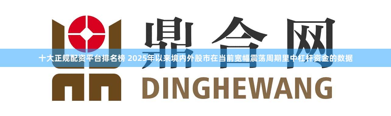 十大正规配资平台排名榜 2025年以来境内外股市在当前宽幅震荡周期里中杠杆资金的数据