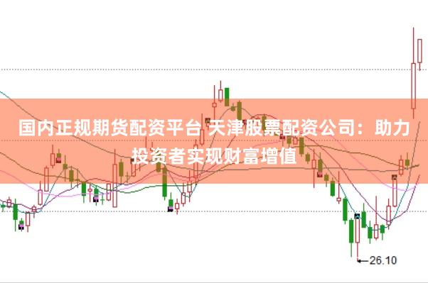 国内正规期货配资平台 天津股票配资公司：助力投资者实现财富增值