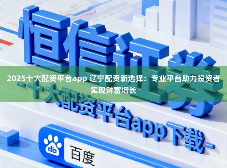 2025十大配资平台app 辽宁配资新选择：专业平台助力投资者实现财富增长